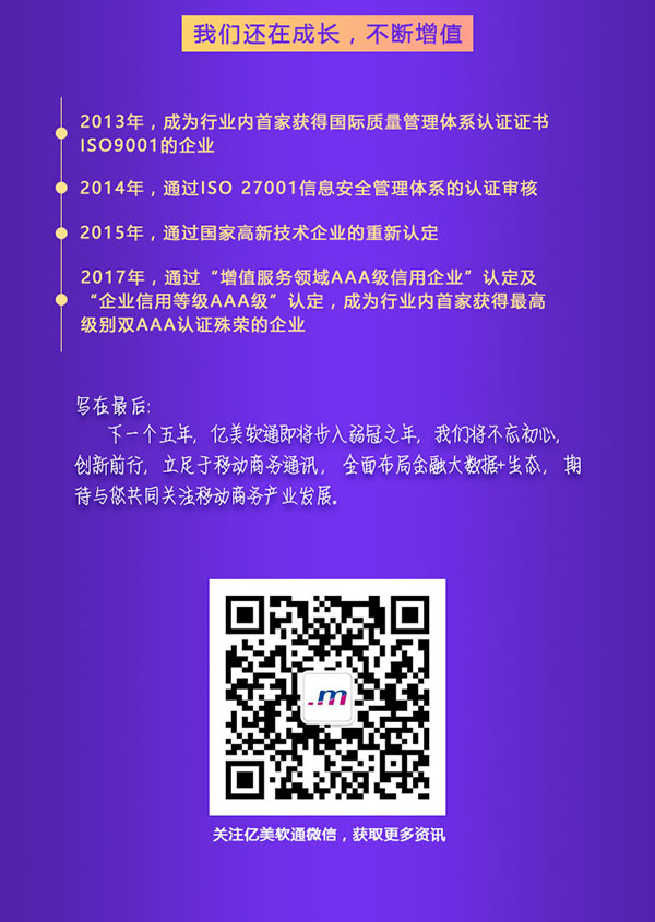 我们还在成长，不断增值 1、2013年，成为行业内首家获得国际质量管理体系认证证书ISO9001的行业； 2、2014年，通过ISO 27991信息安全管理体系的认证审核； 3、2015年，通过国家高新科技企业的重新认定； 4、2017年，通过“增值服务领域AAA级信用企业”认定及“企业信用等级AAA级”认定，成为行业内首家获得最高级别双AAA认证殊荣的企业。  写在最后： 下一个五年，亿美软通即将步入弱冠之年，我们将不忘初心，创新前行，立足于移动商务通讯，全面布局金融大数据+生态，期待与您更心痛关注移动商务产业的发展。